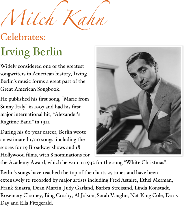 Mitch Kahn
Celebrates:
Irving Berlin￼
Widely considered one of the greatest songwriters in American history, Irving Berlin’s music forms a great part of the Great American Songbook.
He published his first song, “Marie from Sunny Italy” in 1907 and had his first major international hit, “Alexander’s Ragtime Band” in 1911.
During his 60-year career, Berlin wrote an estimated 1500 songs, including the scores for 19 Broadway shows and 18 Hollywood films, with 8 nominations for the Academy Award, which he won in 1942 for the song “White Christmas”. 
Berlin’s songs have reached the top of the charts 25 times and have been extensively re-recorded by major artists including Fred Astaire, Ethel Merman, Frank Sinatra, Dean Martin, Judy Garland, Barbra Streisand, Linda Ronstadt, Rosemary Clooney, Bing Crosby, Al Jolson, Sarah Vaughn, Nat King Cole, Doris Day and Ella Fitzgerald.
